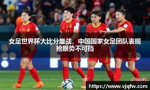 女足世界杯大比分鏖战，中国国家女足团队表现抢眼势不可挡